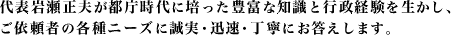 代表岩瀬正夫が都庁時代に培った豊富な知恵と行政経験を生かし、ご依頼者の各種ニーズに誠実・迅速・丁寧にお答え致します。